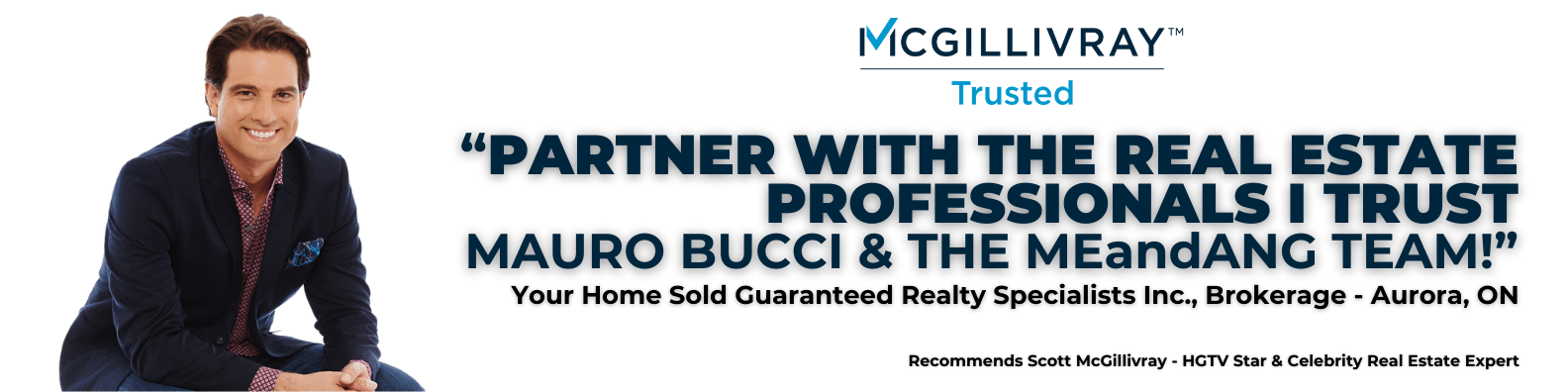 McGillivray — Trusted. Partner with the real estate professionals I trust. Mauo Bucci and the Me and Ang Team! Your home sold guaranteed realty specialists inc. Brokerage, Aurora Ontario.